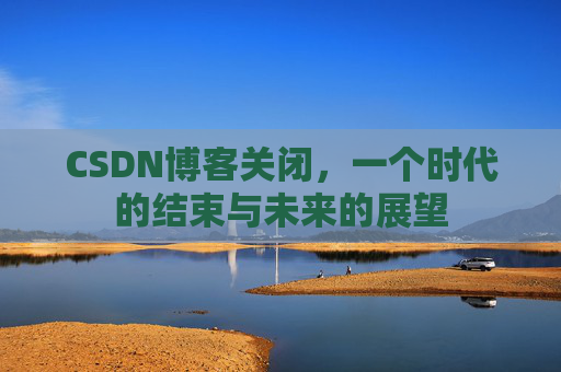 CSDN博客关闭，一个时代的结束与未来的展望